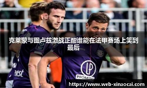 克莱蒙与图卢兹激战正酣谁能在法甲赛场上笑到最后